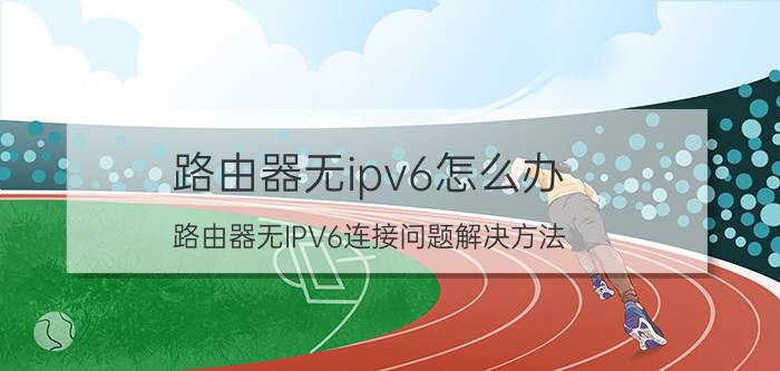 路由器无ipv6怎么办 路由器无IPV6连接问题解决方法